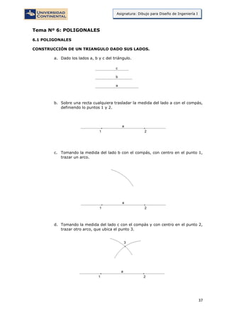 37
Asignatura: Dibujo para Diseño de Ingeniería I
Tema Nº 6: POLIGONALES
6.1 POLIGONALES
CONSTRUCCIÓN DE UN TRIANGULO DADO SUS LADOS.
a. Dado los lados a, b y c del triángulo.
b. Sobre una recta cualquiera trasladar la medida del lado a con el compás,
definiendo lo puntos 1 y 2.
c. Tomando la medida del lado b con el compás, con centro en el punto 1,
trazar un arco.
d. Tomando la medida del lado c con el compás y con centro en el punto 2,
trazar otro arco, que ubica el punto 3.
 