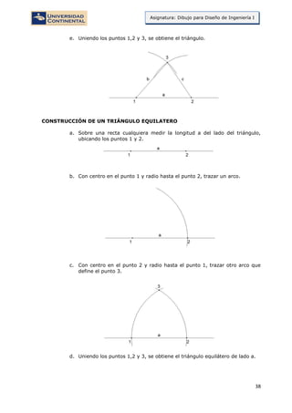 38
Asignatura: Dibujo para Diseño de Ingeniería I
e. Uniendo los puntos 1,2 y 3, se obtiene el triángulo.
CONSTRUCCIÓN DE UN TRIÁNGULO EQUILATERO
a. Sobre una recta cualquiera medir la longitud a del lado del triángulo,
ubicando los puntos 1 y 2.
b. Con centro en el punto 1 y radio hasta el punto 2, trazar un arco.
c. Con centro en el punto 2 y radio hasta el punto 1, trazar otro arco que
define el punto 3.
d. Uniendo los puntos 1,2 y 3, se obtiene el triángulo equilátero de lado a.
 