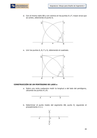 40
Asignatura: Dibujo para Diseño de Ingeniería I
d. Con el mismo radio AB y con centros en los puntos A y F, trazar arcos que
se corten, obteniendo el punto G.
e. Unir los puntos A, B, F y G, obteniendo el cuadrado.
CONSTRUCCIÓN DE UN PENTÁGONO DE LADO a
a. Sobre una recta cualquiera medir la longitud a del lado del pentágono,
ubicando los puntos A y B.
b. Determinar el punto medio del segmento AB, punto O, siguiendo el
procedimiento 2.1.1.
 