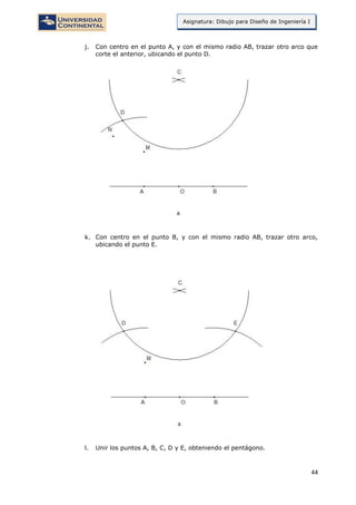 44
Asignatura: Dibujo para Diseño de Ingeniería I
j. Con centro en el punto A, y con el mismo radio AB, trazar otro arco que
corte el anterior, ubicando el punto D.
k. Con centro en el punto B, y con el mismo radio AB, trazar otro arco,
ubicando el punto E.
l. Unir los puntos A, B, C, D y E, obteniendo el pentágono.
 