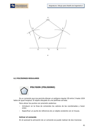 45
Asignatura: Dibujo para Diseño de Ingeniería I
6.2 POLÍGONOS REGULARES
POLYGON (POLIGONO)
Es un comando que nos permite dibujar un polígono regular 2D entre 3 hasta 1024
lados de igual longitud. El objeto dibujado es una polilínea cerrada.
Para ubicar los puntos con precisión podemos:
- Introducir en la línea de comandos los valores de las coordenadas y hacer
enter.
- Especificar un punto de referencia de un objeto existente con el mouse.
Activar el comando
En el autocad la activación de un comando se puede realizar de dos maneras:
 
