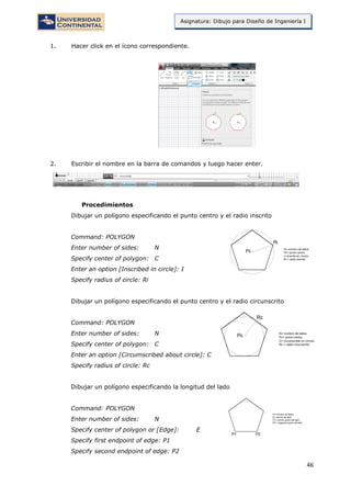 46
Asignatura: Dibujo para Diseño de Ingeniería I
1. Hacer click en el ícono correspondiente.
2. Escribir el nombre en la barra de comandos y luego hacer enter.
Procedimientos
Dibujar un polígono especificando el punto centro y el radio inscrito
Command: POLYGON
Enter number of sides: N
Specify center of polygon: C
Enter an option [Inscribed in circle]: I
Specify radius of circle: Ri
Dibujar un polígono especificando el punto centro y el radio circunscrito
Command: POLYGON
Enter number of sides: N
Specify center of polygon: C
Enter an option [Circumscribed about circle]: C
Specify radius of circle: Rc
Dibujar un polígono especificando la longitud del lado
Command: POLYGON
Enter number of sides: N
Specify center of polygon or [Edge]: E
Specify first endpoint of edge: P1
Specify second endpoint of edge: P2
 