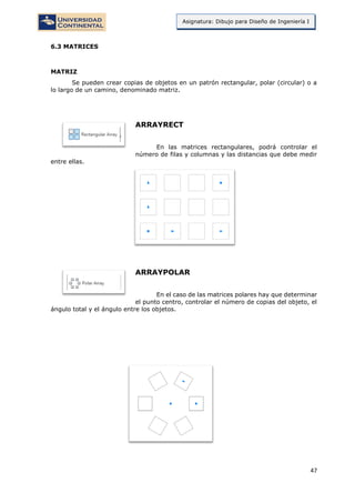 47
Asignatura: Dibujo para Diseño de Ingeniería I
6.3 MATRICES
MATRIZ
Se pueden crear copias de objetos en un patrón rectangular, polar (circular) o a
lo largo de un camino, denominado matriz.
ARRAYRECT
En las matrices rectangulares, podrá controlar el
número de filas y columnas y las distancias que debe medir
entre ellas.
ARRAYPOLAR
En el caso de las matrices polares hay que determinar
el punto centro, controlar el número de copias del objeto, el
ángulo total y el ángulo entre los objetos.
 