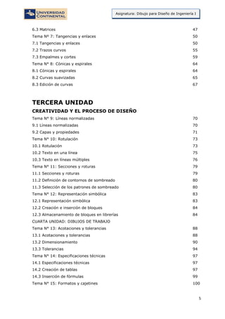 5
Asignatura: Dibujo para Diseño de Ingeniería I
6.3 Matrices 47
Tema Nº 7: Tangencias y enlaces 50
7.1 Tangencias y enlaces 50
7.2 Trazos curvos 55
7.3 Empalmes y cortes 59
Tema N° 8: Cónicas y espirales 64
8.1 Cónicas y espirales 64
8.2 Curvas suavizadas 65
8.3 Edición de curvas 67
TERCERA UNIDAD
CREATIVIDAD Y EL PROCESO DE DISEÑO
Tema N° 9: Líneas normalizadas 70
9.1 Líneas normalizadas 70
9.2 Capas y propiedades 71
Tema N° 10: Rotulación 73
10.1 Rotulación 73
10.2 Texto en una línea 75
10.3 Texto en líneas múltiples 76
Tema N° 11: Secciones y roturas 79
11.1 Secciones y roturas 79
11.2 Definición de contornos de sombreado 80
11.3 Selección de los patrones de sombreado 80
Tema N° 12: Representación simbólica 83
12.1 Representación simbólica 83
12.2 Creación e inserción de bloques 84
12.3 Almacenamiento de bloques en librerías 84
CUARTA UNIDAD: DIBUJOS DE TRABAJO
Tema N° 13: Acotaciones y tolerancias 88
13.1 Acotaciones y tolerancias 88
13.2 Dimensionamiento 90
13.3 Tolerancias 94
Tema N° 14: Especificaciones técnicas 97
14.1 Especificaciones técnicas 97
14.2 Creación de tablas 97
14.3 Inserción de fórmulas 99
Tema N° 15: Formatos y cajetines 100
 