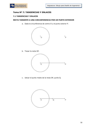 50
Asignatura: Dibujo para Diseño de Ingeniería I
Tema Nº 7: TANGENCIAS Y ENLACES
7.1 TANGENCIAS Y ENLACES
RECTA TANGENTE A UNA CIRCUNFERENCIA POR UN PUNTO EXTERIOR
a. Dada la circunferencia de centro O y el punto exterior P.
b. Trazar la recta OP.
c. Ubicar el punto medio de la recta OP, punto Q.
 