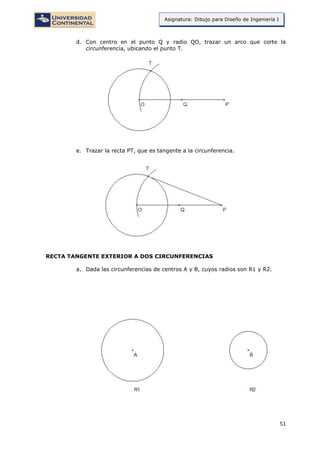 51
Asignatura: Dibujo para Diseño de Ingeniería I
d. Con centro en el punto Q y radio QO, trazar un arco que corte la
circunferencia, ubicando el punto T.
e. Trazar la recta PT, que es tangente a la circunferencia.
RECTA TANGENTE EXTERIOR A DOS CIRCUNFERENCIAS
a. Dada las circunferencias de centros A y B, cuyos radios son R1 y R2.
 