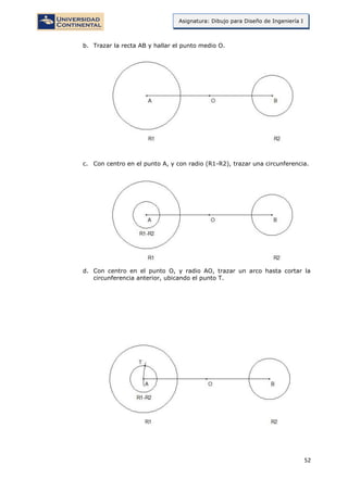 52
Asignatura: Dibujo para Diseño de Ingeniería I
b. Trazar la recta AB y hallar el punto medio O.
c. Con centro en el punto A, y con radio (R1-R2), trazar una circunferencia.
d. Con centro en el punto O, y radio AO, trazar un arco hasta cortar la
circunferencia anterior, ubicando el punto T.
 