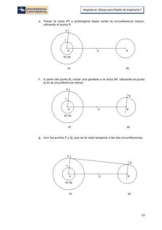 53
Asignatura: Dibujo para Diseño de Ingeniería I
e. Trazar la recta AT y prolongarla hasta cortar la circunferencia mayor,
ubicando el punto P.
f. A partir del punto B, trazar una paralela a la recta AP. Ubicando el punto
Q en la circunferencia menor.
g. Unir los puntos P y Q, que es la recta tangente a las dos circunferencias.
 