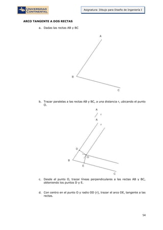 54
Asignatura: Dibujo para Diseño de Ingeniería I
ARCO TANGENTE A DOS RECTAS
a. Dadas las rectas AB y BC
b. Trazar paralelas a las rectas AB y BC, a una distancia r, ubicando el punto
O.
c. Desde el punto O, trazar líneas perpendiculares a las rectas AB y BC,
obteniendo los puntos D y E.
d. Con centro en el punto O y radio OD (r), trazar el arco DE, tangente a las
rectas.
 
