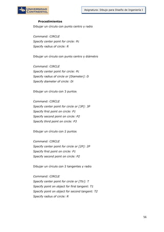 56
Asignatura: Dibujo para Diseño de Ingeniería I
Procedimientos
Dibujar un círculo con punto centro y radio
Command: CIRCLE
Specify center point for circle: Pc
Specify radius of circle: R
Dibujar un círculo con punto centro y diámetro
Command: CIRCLE
Specify center point for circle: Pc
Specify radius of circle or [Diameter]: D
Specify diameter of circle: Di
Dibujar un círculo con 3 puntos
Command: CIRCLE
Specify center point for circle or [3P]: 3P
Specify first point on circle: P1
Specify second point on circle: P2
Specify third point on circle: P3
Dibujar un círculo con 2 puntos
Command: CIRCLE
Specify center point for circle or [2P]: 2P
Specify first point on circle: P1
Specify second point on circle: P2
Dibujar un círculo con 2 tangentes y radio
Command: CIRCLE
Specify center point for circle or [Ttr]: T
Specify point on object for first tangent: T1
Specify point on object for second tangent: T2
Specify radius of circle: R
 