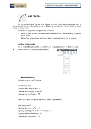 57
Asignatura: Dibujo para Diseño de Ingeniería I
ARC (ARCO)
Es un comando que nos permite dibujar un arco 2D de varias maneras. Con la
excepción del primer método, los arcos se dibujan en sentido anti horario desde el punto
inicial al punto final.
Para ubicar los puntos con precisión podemos:
- Introducir en la línea de comandos los valores como coordenadas o longitud y
hacer enter.
- Especificar un punto de referencia de un objeto existente con el mouse.
Activar el comando
En el autocad la activación de un comando se puede realizar de dos maneras:
1. Hacer click en el ícono correspondiente.
Procedimientos
Dibujar un arco con 3 puntos
Command: ARC
Specify start point of arc: P1
Specify second point of arc: P2
Specify end point of arc: P3
Dibujar un arco con punto de inicio, centro y punto final
Command: ARC
Specify start point of arc: P1
Specify second point of arc or [Center]: C
Specify center point of arc: Pc
Specify end point of arc: P2
 