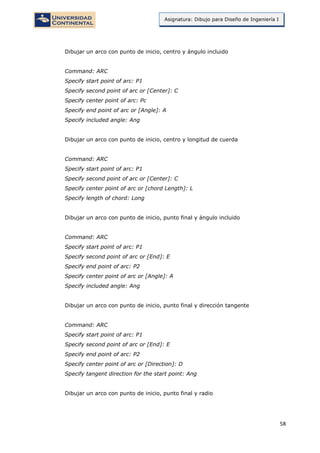 58
Asignatura: Dibujo para Diseño de Ingeniería I
Dibujar un arco con punto de inicio, centro y ángulo incluido
Command: ARC
Specify start point of arc: P1
Specify second point of arc or [Center]: C
Specify center point of arc: Pc
Specify end point of arc or [Angle]: A
Specify included angle: Ang
Dibujar un arco con punto de inicio, centro y longitud de cuerda
Command: ARC
Specify start point of arc: P1
Specify second point of arc or [Center]: C
Specify center point of arc or [chord Length]: L
Specify length of chord: Long
Dibujar un arco con punto de inicio, punto final y ángulo incluido
Command: ARC
Specify start point of arc: P1
Specify second point of arc or [End]: E
Specify end point of arc: P2
Specify center point of arc or [Angle]: A
Specify included angle: Ang
Dibujar un arco con punto de inicio, punto final y dirección tangente
Command: ARC
Specify start point of arc: P1
Specify second point of arc or [End]: E
Specify end point of arc: P2
Specify center point of arc or [Direction]: D
Specify tangent direction for the start point: Ang
Dibujar un arco con punto de inicio, punto final y radio
 