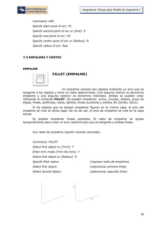 59
Asignatura: Dibujo para Diseño de Ingeniería I
Command: ARC
Specify start point of arc: P1
Specify second point of arc or [End]: E
Specify end point of arc: P2
Specify center point of arc or [Radius]: R
Specify radius of arc: Rad
7.3 EMPALMES Y CORTES
EMPALME
FILLET (EMPALME)
Un empalme conecta dos objetos mediante un arco que es
tangente a los objetos y tiene un radio determinado. Una esquina interior se denomina
empalme y una esquina exterior se denomina redondeo. Ambas se pueden crear
utilizando el comando FILLET. Se pueden empalmar: arcos, círculos, elipses, arcos de
elipse, líneas, polilíneas, rayos, splines, líneas auxiliares y solidos 3D (Gindis, 2012).
Si los objetos que se desean empalmar figuran en la misma capa, el arco del
empalme se crea en dicha capa. De no ser así, el arco de empalme se crea en la capa
actual.
Es posible empalmar líneas paralelas. El radio de empalme se ajusta
temporalmente para crear un arco (semicírculo) que es tangente a ambas líneas.
Con radio de empalme (opción recortar activada):
Command: FILLET
Select first object or [Trim]: T
Enter trim mode [Trim No trim]: T
Select first object or [Radius]: R
Specify fillet radius: (ingresar radio de empalme)
Select first object: (seleccionar primera línea)
Select second object: (seleccionar segunda línea)
 