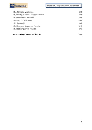 6
Asignatura: Dibujo para Diseño de Ingeniería I
15.1 Formatos y cajetines 100
15.2 Configuración de una presentación 103
15.3 Creación de atributos 104
Tema N° 16: Impresión 106
16.1 Impresión 106
16.2 Inserción de puertos de vista 106
16.3 Escalar puertos de vista 106
REFERENCIAS BIBLIOGRÁFICAS 108
 
