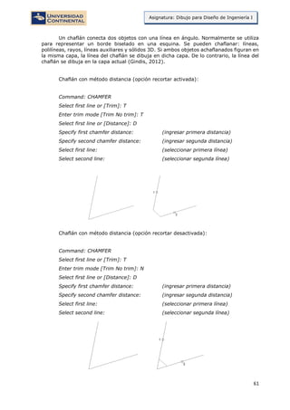 61
Asignatura: Dibujo para Diseño de Ingeniería I
Un chaflán conecta dos objetos con una línea en ángulo. Normalmente se utiliza
para representar un borde biselado en una esquina. Se pueden chaflanar: líneas,
polilíneas, rayos, líneas auxiliares y sólidos 3D. Si ambos objetos achaflanados figuran en
la misma capa, la línea del chaflán se dibuja en dicha capa. De lo contrario, la línea del
chaflán se dibuja en la capa actual (Gindis, 2012).
Chaflán con método distancia (opción recortar activada):
Command: CHAMFER
Select first line or [Trim]: T
Enter trim mode [Trim No trim]: T
Select first line or [Distance]: D
Specify first chamfer distance: (ingresar primera distancia)
Specify second chamfer distance: (ingresar segunda distancia)
Select first line: (seleccionar primera línea)
Select second line: (seleccionar segunda línea)
Chaflán con método distancia (opción recortar desactivada):
Command: CHAMFER
Select first line or [Trim]: T
Enter trim mode [Trim No trim]: N
Select first line or [Distance]: D
Specify first chamfer distance: (ingresar primera distancia)
Specify second chamfer distance: (ingresar segunda distancia)
Select first line: (seleccionar primera línea)
Select second line: (seleccionar segunda línea)
 