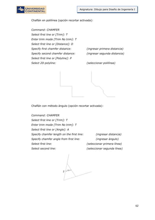 62
Asignatura: Dibujo para Diseño de Ingeniería I
Chaflán en polilínea (opción recortar activada):
Command: CHAMFER
Select first line or [Trim]: T
Enter trim mode [Trim No trim]: T
Select first line or [Distance]: D
Specify first chamfer distance: (ingresar primera distancia)
Specify second chamfer distance: (ingresar segunda distancia)
Select first line or [Polyline]: P
Select 2D polyline: (seleccionar polilínea)
Chaflán con método ángulo (opción recortar activada):
Command: CHAMFER
Select first line or [Trim]: T
Enter trim mode [Trim No trim]: T
Select first line or [Angle]: A
Specify chamfer length on the first line: (ingresar distancia)
Specify chamfer angle from first line: (ingresar ángulo)
Select first line: (seleccionar primera línea)
Select second line: (seleccionar segunda línea)
 