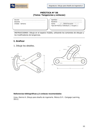 63
Asignatura: Dibujo para Diseño de Ingeniería I
PRÁCTICA N° 06
(Tema: Tangencias y enlaces)
INSTRUCCIONES: Dibuje en el espacio modelo, utilizando los comandos de dibujos y
los modificadores de tangencias.
I. Graficar
1. Dibuje los detalles.
Referencias bibliográficas y/o enlaces recomendados
(Lieu, Dennis K. Dibujo para diseño de ingeniería. México D.F.: Cengage Learning,
2011)
Sección : …………………………..………………………...
Docente : …………………………………………………….
Unidad: Semana:
Apellidos : …………………………..………………………….
Nombres : ………………………………..…………………….
Fecha : …../..…/2016 Duración : 90 min
Tipo de Práctica: Individual ( ) Grupal ( )
 