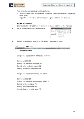 66
Asignatura: Dibujo para Diseño de Ingeniería I
Para ubicar los puntos con precisión podemos:
- Introducir en la línea de comandos los valores como coordenadas o longitud y
hacer enter.
- Especificar un punto de referencia de un objeto existente con el mouse.
Activar el comando
En el autocad la activación de un comando se puede realizar de dos maneras:
1. Hacer click en el ícono correspondiente.
2. Escribir el nombre en la barra de comandos y luego hacer enter.
Procedimientos
Dibujar una elipse con un diámetro y un radio
Command: ELLIPSE
Specify axis endpoint of ellipse: P1
Specify other endpoint of axis: P2
Specify distance to other axis: P3
Dibujar una elipse con centro y dos radios
Command: ELLIPSE
Specify axis endpoint of ellipse or [Center]: C
Specify center of ellipse: Pc
Specify endpoint of axis: P1
Specify distance to other axis: P2
 