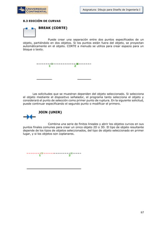 67
Asignatura: Dibujo para Diseño de Ingeniería I
8.3 EDICIÓN DE CURVAS
BREAK (CORTE)
Puede crear una separación entre dos puntos especificados de un
objeto, partiéndolo en dos objetos. Si los puntos están fuera del objeto, se proyectan
automáticamente en el objeto. CORTE a menudo se utiliza para crear espacio para un
bloque o texto.
Las solicitudes que se muestran dependen del objeto seleccionado. Si selecciona
el objeto mediante el dispositivo señalador, el programa tanto selecciona el objeto y
considerará el punto de selección como primer punto de ruptura. En la siguiente solicitud,
puede continuar especificando el segundo punto o modificar el primero.
JOIN (UNIR)
Combina una serie de finitos lineales y abrir los objetos curvos en sus
puntos finales comunes para crear un único objeto 2D o 3D. El tipo de objeto resultante
depende de los tipos de objetos seleccionados, del tipo de objeto seleccionado en primer
lugar, y si los objetos son coplanares.
 