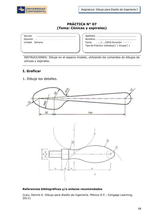 68
Asignatura: Dibujo para Diseño de Ingeniería I
PRÁCTICA N° 07
(Tema: Cónicas y espirales)
INSTRUCCIONES: Dibuje en el espacio modelo, utilizando los comandos de dibujos de
cónicas y espirales.
I. Graficar
1. Dibuje los detalles.
Referencias bibliográficas y/o enlaces recomendados
(Lieu, Dennis K. Dibujo para diseño de ingeniería. México D.F.: Cengage Learning,
2011)
Sección : …………………………..………………………...
Docente : …………………………………………………….
Unidad: Semana:
Apellidos : …………………………..………………………….
Nombres : ………………………………..…………………….
Fecha : …../..…/2016 Duración : 90 min
Tipo de Práctica: Individual ( ) Grupal ( )
 