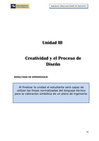69
Asignatura: Dibujo para Diseño de Ingeniería I
RESULTADO DE APRENDIZAJE
Al finalizar la unidad el estudiante será capaz de
utilizar las líneas normalizadas del lenguaje técnico
para la valoración simbólica de un plano de ingeniería.
Creatividad y el Proceso de
Diseño
Unidad III
 