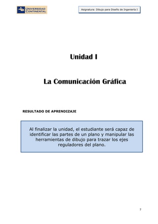 7
Asignatura: Dibujo para Diseño de Ingeniería I
RESULTADO DE APRENDIZAJE
Al finalizar la unidad, el estudiante será capaz de
identificar las partes de un plano y manipular las
herramientas de dibujo para trazar los ejes
reguladores del plano.
La Comunicación Gráfica
Unidad I
 
