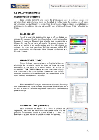 71
Asignatura: Dibujo para Diseño de Ingeniería I
9.2 CAPAS Y PROPIEDADES
PROPIEDADES DE OBJETOS
Cada objeto contiene una serie de propiedades que lo definen, desde sus
características geométricas, como su longitud o radio, hasta la posición en el plano
cartesiano de sus puntos clave, entre otras. Sin embargo, las principales propiedades que
distinguen a los objetos para su agrupación son: el color, el tipo de línea y el grosor de
línea.
COLOR (COLOR)
Muestra una lista desplegable que le ofrece todos los
colores del autocad. El color por Capa indica el color asignado a
la capa. El color por Bloque indica el color que corresponde al
bloque del cual forma parte el objeto. Se puede imponer un
color a un objeto o se puede revisar uno tras otro todos los
colores, sin tener que desplegar la lista. Autocad utiliza 256
color numerados, pero también tiene colores verdaderos y el
libro de colores.
TIPO DE LÍNEA (LTYPE)
El tipo de línea controla el aspecto final de la línea en
el dibujo. Es necesario cargar los tipos de línea para ser
asignados a una capa o a algún objeto. Al activar el
comando LTYPE (TIPOLIN) se abre un cuadro de diálogo
que nos muestra los tipos de línea disponibles. Por defecto
tenemos solamente la línea continua. Para seleccionar otros
tipos de línea es necesario cargarlos.
Al activar el botón cargar, se muestra el cuadro de diálogo
con una lista de los tipos de línea disponibles almacenados en el
archivo acadiso.lin de donde se pueden seleccionar los necesarios
para el dibujo.
GROSOR DE LÍNEA (LWEIGHT)
Esta propiedad le asigna a la línea el grosor de
impresión, para ello es necesario seleccionar de la lista de
grosores disponibles, desde 0.00mm hasta 2.11 mm. Así
también se puede definir el grosor de línea por defecto.
 