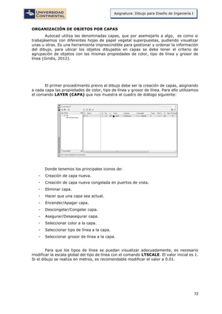 72
Asignatura: Dibujo para Diseño de Ingeniería I
ORGANIZACIÓN DE OBJETOS POR CAPAS
Autocad utiliza las denominadas capas, que por asemejarlo a algo, es como si
trabajásemos con diferentes hojas de papel vegetal superpuestas, pudiendo visualizar
unas u otras. Es una herramienta imprescindible para gestionar y ordenar la información
del dibujo, para ubicar los objetos dibujados en capas se debe tener el criterio de
agrupación de objetos con las mismas propiedades de color, tipo de línea y grosor de
línea (Gindis, 2012).
El primer procedimiento previo al dibujo debe ser la creación de capas, asignando
a cada capa las propiedades de color, tipo de línea y grosor de línea. Para ello utilizamos
el comando LAYER (CAPA) que nos muestra el cuadro de diálogo siguiente:
Donde tenemos los principales iconos de:
- Creación de capa nueva.
- Creación de capa nueva congelada en puertos de vista.
- Eliminar capa.
- Hacer que una capa sea actual.
- Encender/Apagar capa.
- Descongelar/Congelar capa.
- Asegurar/Desasegurar capa.
- Seleccionar color a la capa.
- Seleccionar tipo de línea a la capa.
- Seleccionar grosor de línea a la capa.
Para que los tipos de línea se puedan visualizar adecuadamente, es necesario
modificar la escala global del tipo de línea con el comando LTSCALE. El valor inicial es 1.
Si el dibujo se realiza en metros, es recomendable modificar el valor a 0.01.
 