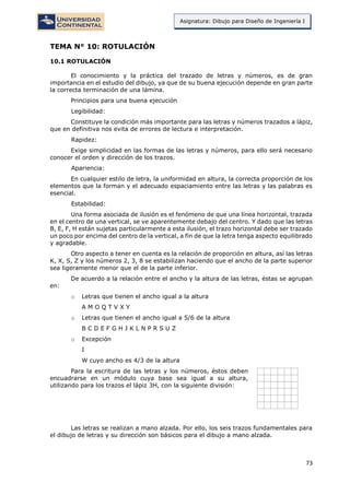 73
Asignatura: Dibujo para Diseño de Ingeniería I
TEMA N° 10: ROTULACIÓN
10.1 ROTULACIÓN
El conocimiento y la práctica del trazado de letras y números, es de gran
importancia en el estudio del dibujo, ya que de su buena ejecución depende en gran parte
la correcta terminación de una lámina.
Principios para una buena ejecución
Legibilidad:
Constituye la condición más importante para las letras y números trazados a lápiz,
que en definitiva nos evita de errores de lectura e interpretación.
Rapidez:
Exige simplicidad en las formas de las letras y números, para ello será necesario
conocer el orden y dirección de los trazos.
Apariencia:
En cualquier estilo de letra, la uniformidad en altura, la correcta proporción de los
elementos que la forman y el adecuado espaciamiento entre las letras y las palabras es
esencial.
Estabilidad:
Una forma asociada de ilusión es el fenómeno de que una línea horizontal, trazada
en el centro de una vertical, se ve aparentemente debajo del centro. Y dado que las letras
B, E, F, H están sujetas particularmente a esta ilusión, el trazo horizontal debe ser trazado
un poco por encima del centro de la vertical, a fin de que la letra tenga aspecto equilibrado
y agradable.
Otro aspecto a tener en cuenta es la relación de proporción en altura, así las letras
K, X, S, Z y los números 2, 3, 8 se estabilizan haciendo que el ancho de la parte superior
sea ligeramente menor que el de la parte inferior.
De acuerdo a la relación entre el ancho y la altura de las letras, éstas se agrupan
en:
o Letras que tienen el ancho igual a la altura
A M O Q T V X Y
o Letras que tienen el ancho igual a 5/6 de la altura
B C D E F G H J K L N P R S U Z
o Excepción
I
W cuyo ancho es 4/3 de la altura
Para la escritura de las letras y los números, éstos deben
encuadrarse en un módulo cuya base sea igual a su altura,
utilizando para los trazos el lápiz 3H, con la siguiente división:
Las letras se realizan a mano alzada. Por ello, los seis trazos fundamentales para
el dibujo de letras y su dirección son básicos para el dibujo a mano alzada.
 
