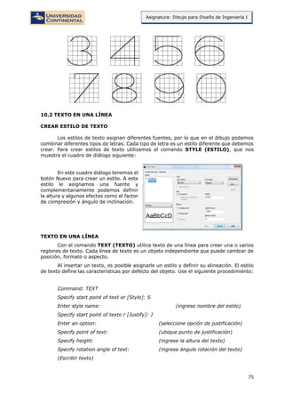 75
Asignatura: Dibujo para Diseño de Ingeniería I
10.2 TEXTO EN UNA LÍNEA
CREAR ESTILO DE TEXTO
Los estilos de texto asignan diferentes fuentes, por lo que en el dibujo podemos
combinar diferentes tipos de letras. Cada tipo de letra es un estilo diferente que debemos
crear. Para crear estilos de texto utilizamos el comando STYLE (ESTILO), que nos
muestra el cuadro de diálogo siguiente:
En este cuadro diálogo tenemos el
botón Nuevo para crear un estilo. A este
estilo le asignamos una fuente y
complementariamente podemos definir
la altura y algunos efectos como el factor
de compresión y ángulo de inclinación.
TEXTO EN UNA LÍNEA
Con el comando TEXT (TEXTO) utilice texto de una línea para crear una o varios
reglones de texto. Cada línea de texto es un objeto independiente que puede cambiar de
posición, formato o aspecto.
Al insertar un texto, es posible asignarle un estilo y definir su alineación. El estilo
de texto define las características por defecto del objeto. Use el siguiente procedimiento:
Command: TEXT
Specify start point of text or [Style]: S
Enter style name: (ingrese nombre del estilo)
Specify start point of texto r [Justify]: J
Enter an option: (seleccione opción de justificación)
Specify point of text: (ubique punto de justificación)
Specify height: (ingrese la altura del texto)
Specify rotation angle of text: (ingrese ángulo rotación del texto)
(Escribir texto)
 