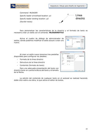 77
Asignatura: Dibujo para Diseño de Ingeniería I
Command: MLEADER
Specify leader arrowhead location: p1
Specify leader landing location: p2
(Escribir texto)
Para personalizar las características de la directriz y el formato de texto es
necesario crear un estilo con el comando: MLEADERSTYLE
Activa el cuadro de diálogo de administrador de
estilos, donde podemos modificar el estilo actual o crear uno
nuevo.
Al crear un estilo nuevo tenemos tres pestañas
disponibles para configurar los detalles:
- Formato de la línea directriz
- Estructura de la línea directriz
- Contenido (formato de texto)
Para una adecuada presentación del texto con
directriz tener en cuenta la altura del texto y el tamaño
de la flecha.
La edición del contenido de cualquier texto en el autocad se realizad haciendo
doble click sobre una letra, la que activa el editor de textos.
 