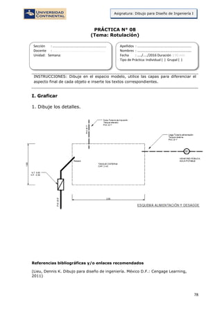 78
Asignatura: Dibujo para Diseño de Ingeniería I
PRÁCTICA N° 08
(Tema: Rotulación)
INSTRUCCIONES: Dibuje en el espacio modelo, utilice las capas para diferenciar el
aspecto final de cada objeto e inserte los textos correspondientes.
I. Graficar
1. Dibuje los detalles.
Referencias bibliográficas y/o enlaces recomendados
(Lieu, Dennis K. Dibujo para diseño de ingeniería. México D.F.: Cengage Learning,
2011)
Sección : …………………………..………………………...
Docente : …………………………………………………….
Unidad: Semana:
Apellidos : …………………………..………………………….
Nombres : ………………………………..…………………….
Fecha : …../..…/2016 Duración : 90 min
Tipo de Práctica: Individual ( ) Grupal ( )
 