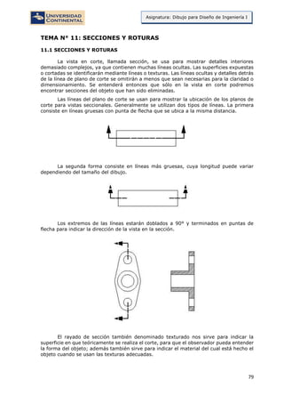 79
Asignatura: Dibujo para Diseño de Ingeniería I
TEMA N° 11: SECCIONES Y ROTURAS
11.1 SECCIONES Y ROTURAS
La vista en corte, llamada sección, se usa para mostrar detalles interiores
demasiado complejos, ya que contienen muchas líneas ocultas. Las superficies expuestas
o cortadas se identificarán mediante líneas o texturas. Las líneas ocultas y detalles detrás
de la línea de plano de corte se omitirán a menos que sean necesarias para la claridad o
dimensionamiento. Se entenderá entonces que sólo en la vista en corte podremos
encontrar secciones del objeto que han sido eliminadas.
Las líneas del plano de corte se usan para mostrar la ubicación de los planos de
corte para vistas seccionales. Generalmente se utilizan dos tipos de líneas. La primera
consiste en líneas gruesas con punta de flecha que se ubica a la misma distancia.
La segunda forma consiste en líneas más gruesas, cuya longitud puede variar
dependiendo del tamaño del dibujo.
Los extremos de las líneas estarán doblados a 90° y terminados en puntas de
flecha para indicar la dirección de la vista en la sección.
El rayado de sección también denominado texturado nos sirve para indicar la
superficie en que teóricamente se realiza el corte, para que el observador pueda entender
la forma del objeto; además también sirve para indicar el material del cual está hecho el
objeto cuando se usan las texturas adecuadas.
 