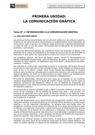 8
Asignatura: Dibujo para Diseño de Ingeniería I
PRIMERA UNIDAD:
LA COMUNICACIÓN GRÁFICA
Tema Nº 1: INTRODUCCIÓN A LA COMUNICACIÓN GRÁFICA
1.1 UNA HISTORIA BREVE
Las primeras formas documentadas de comunicación gráfica son las pinturas rupestres,
en donde se ven seres humanos representando un comportamiento social organizado, de
cómo viven y cazan en grupos. Sin embargo, estas pinturas por lo general representaban
un estilo de vida, en vez de ciertas instrucciones para la fabricación de herramientas,
productos, o estructuras.
Las primeras estructuras grandes de importancia fueron las pirámides de Egipto y las
pirámides de los indios de Norteamérica. El método de construcción de las pirámides se
desconoce en gran parte, los registros de la construcción nunca se han encontrado.
Los jeroglíficos egipcios, una forma de registro escrito, incluían la documentación de
algunas habilidades ocupacionales, como la fabricación de papel y de agricultura. Como
resultado de estos registros, las habilidades para hacer papel y de agricultura se podían
mantener y mejorar.
Dos métodos de construcción ingenieriles ayudaron a la expansión del Imperio Romano
al incluirlos en gran parte del mundo civilizado europeo. Estos métodos se utilizaron para
crear el arco y el camino romano. Hace mucho tiempo que desapareció el Imperio
Romano, pero las técnicas utilizadas para la construcción del arco y los caminos romanos
todavía se utilizan. La razón de la perseverancia de estos diseños fue probablemente
debida a Marcus Vitruvius, quien procuró documentar cuidadosamente.
El tornillo de Arquímedes, utilizado para subir agua, es un ejemplo de una invención
mecánica desarrollada durante la época del Imperio Griego. Durante muchos siglos se
utilizaron variaciones del dispositivo debido a que se disponía de diagramas que
representaban su uso. Estos documentos primitivos fueron los precursores de los dibujos
de ingeniería modernos.
La construcción de edificios grandes ayudó a definir el período medieval en Europa. Los
muros de las fortalezas y de los castillos se hicieron más altos y más gruesos. Los
proyectos de ingeniería civil a gran escala se iniciaron durante la era medieval. Estos
proyectos fueron diseñados por los gobiernos civiles para beneficiar a los grupos grandes
o a la población en general.
El inicio del Renacimiento vio el advenimiento del pensamiento científico físico, que se
utilizó para predecir el comportamiento de los sistemas físicos basados en la observación
empírica y en las relaciones matemáticas. La persona más prominente entre los
pensadores científicos de ese tiempo fue Leonardo da Vinci, quien documentó sus ideas
en dibujos. Los ingenieros comenzaron a darse cuenta que el dimensionamiento preciso
era un elemento de la función de una estructura o dispositivo. Los diagramas hechos
durante el Renacimiento pusieron más atención a una profundidad y perspectiva precisas
que en los tiempos anteriores. Como resultado, los dibujos de dispositivos propuestos y
existentes parecían más realistas que en los dibujos previos.
La pólvora se introdujo durante el Renacimiento, al igual que el cañón. El cañón hizo
obsoletas a la mayor parte de las fortalezas construidas durante la época medieval. Los
muros no podían soportar el impacto de los proyectiles. En consecuencia, las fortalezas
 