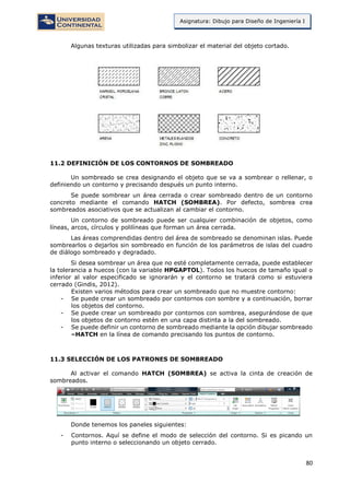 80
Asignatura: Dibujo para Diseño de Ingeniería I
Algunas texturas utilizadas para simbolizar el material del objeto cortado.
11.2 DEFINICIÓN DE LOS CONTORNOS DE SOMBREADO
Un sombreado se crea designando el objeto que se va a sombrear o rellenar, o
definiendo un contorno y precisando después un punto interno.
Se puede sombrear un área cerrada o crear sombreado dentro de un contorno
concreto mediante el comando HATCH (SOMBREA). Por defecto, sombrea crea
sombreados asociativos que se actualizan al cambiar el contorno.
Un contorno de sombreado puede ser cualquier combinación de objetos, como
líneas, arcos, círculos y polilíneas que forman un área cerrada.
Las áreas comprendidas dentro del área de sombreado se denominan islas. Puede
sombrearlos o dejarlos sin sombreado en función de los parámetros de islas del cuadro
de diálogo sombreado y degradado.
Si desea sombrear un área que no esté completamente cerrada, puede establecer
la tolerancia a huecos (con la variable HPGAPTOL). Todos los huecos de tamaño igual o
inferior al valor especificado se ignorarán y el contorno se tratará como si estuviera
cerrado (Gindis, 2012).
Existen varios métodos para crear un sombreado que no muestre contorno:
- Se puede crear un sombreado por contornos con sombre y a continuación, borrar
los objetos del contorno.
- Se puede crear un sombreado por contornos con sombrea, asegurándose de que
los objetos de contorno estén en una capa distinta a la del sombreado.
- Se puede definir un contorno de sombreado mediante la opción dibujar sombreado
–HATCH en la línea de comando precisando los puntos de contorno.
11.3 SELECCIÓN DE LOS PATRONES DE SOMBREADO
Al activar el comando HATCH (SOMBREA) se activa la cinta de creación de
sombreados.
Donde tenemos los paneles siguientes:
- Contornos. Aquí se define el modo de selección del contorno. Si es picando un
punto interno o seleccionando un objeto cerrado.
 