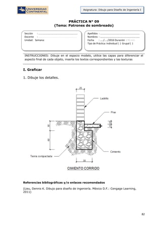 82
Asignatura: Dibujo para Diseño de Ingeniería I
PRÁCTICA N° 09
(Tema: Patrones de sombreado)
INSTRUCCIONES: Dibuje en el espacio modelo, utilice las capas para diferenciar el
aspecto final de cada objeto, inserte los textos correspondientes y las texturas
I. Graficar
1. Dibuje los detalles.
Referencias bibliográficas y/o enlaces recomendados
(Lieu, Dennis K. Dibujo para diseño de ingeniería. México D.F.: Cengage Learning,
2011)
Sección : …………………………..………………………...
Docente : …………………………………………………….
Unidad: Semana:
Apellidos : …………………………..………………………….
Nombres : ………………………………..…………………….
Fecha : …../..…/2016 Duración : 90 min
Tipo de Práctica: Individual ( ) Grupal ( )
 