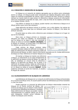 84
Asignatura: Dibujo para Diseño de Ingeniería I
12.2 CREACIÓN E INSERCIÓN DE BLOQUES
Un bloque es un conjunto de objetos agrupados que se utiliza como simbología
dentro un dibujo. Un bloque puede estar compuesto por objetos dibujados sobre varias
capas con distintas propiedades de colores, tipos y grosores de línea. Aunque un bloque
siempre se inserta sobre la capa actual, la referencia a bloque conserva la información
sobre las propiedades originales de capa, color y tipo de línea de los objetos contenidos
en el bloque (Gindis, 2012).
Tras definir un bloque en un dibujo, puede insertar una referencia a bloque en el
dibujo tantas veces como sea necesario.
Cada definición de bloque incluye un nombre, uno o más objetos, los valores de
coordenadas del punto base que se utilizarán para insertar el bloque y los datos de
atributo asociado.
El punto base se utiliza como referencia para emplazar el bloque en el lugar en
que se ha insertado.
Para crear un bloque primero es necesario
dibujarlo con todos sus detalles, es recomendable
que se dibuje en la capa 0. Una vez concluido el
dibujo se activa el comando BLOCK (BLOQUE). Se
le asigna un nombre, un punto base y se selecciona
los objetos que pertenecen al bloque.
Cada archivo de dibujo contiene datos
invisibles llamados tablas de definición de bloque. La
tabla de definiciones de bloques almacena todas las
definiciones del bloque, es decir, toda la información asociada con él. A estas definiciones
de bloque se hace referencia al insertar bloques en el dibujo.
Al insertar un bloque se inserta una referencia
a bloque. La información no se copia simplemente de
la definición de bloque al área de dibujo. En lugar de
ello, se establece un vínculo entre la referencia a
bloque y la definición de bloque. Por lo tanto, si la
definición de bloque cambia, todas las referencias se
actualizan automáticamente. Para insertar un bloque
en un dibujo se utiliza el comando INSERT. Donde
podemos controlar el punto de inserción, la escala y
el ángulo de rotación.
12.3 ALMACENAMIENTO DE BLOQUES EN LIBRERÍAS
Las bibliotecas de bloques son un conjunto de definiciones de bloque almacenadas
en un archivo de dibujo único. El usuario podrá utilizar las bibliotecas que ofrece Autodesk
o crear las suyas.
Puede organizar un conjunto de definiciones de bloque relacionadas creando los
bloques en el mismo archivo de dibujo. Los
archivos de dibujo que se utilizan d esta manera
se denominan bibliotecas de bloques o símbolos.
Estas definiciones de bloque se pueden insertar
individualmente en cualquier dibujo con el que
esté trabajando. Existen varios métodos de
utilizar los bloques como librería.
 