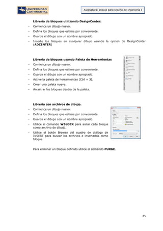 85
Asignatura: Dibujo para Diseño de Ingeniería I
Librería de bloques utilizando DesignCenter:
- Comience un dibujo nuevo.
- Defina los bloques que estime por conveniente.
- Guarde el dibujo con un nombre apropiado.
- Inserte los bloques en cualquier dibujo usando la opción de DesignCenter
(ADCENTER)
Librería de bloques usando Paleta de Herramientas
- Comience un dibujo nuevo.
- Defina los bloques que estime por conveniente.
- Guarde el dibujo con un nombre apropiado.
- Active la paleta de herramientas (Ctrl + 3).
- Crear una paleta nueva.
- Arrastrar los bloques dentro de la paleta.
Librería con archivos de dibujo.
- Comience un dibujo nuevo.
- Defina los bloques que estime por conveniente.
- Guarde el dibujo con un nombre apropiado.
- Utilice el comando WBLOCK para aislar cada bloque
como archivo de dibujo.
- Utilice el botón Browse del cuadro de diálogo de
INSERT para buscar los archivos e insertarlos como
bloque.
Para eliminar un bloque definido utilice el comando PURGE.
 