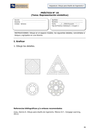 86
Asignatura: Dibujo para Diseño de Ingeniería I
PRÁCTICA N° 10
(Tema: Representación simbólica)
INSTRUCCIONES: Dibuje en el espacio modelo, los siguientes detalles, conviértalos a
bloque y agrúpelos en una librería.
I. Graficar
1. Dibuje los detalles.
Referencias bibliográficas y/o enlaces recomendados
(Lieu, Dennis K. Dibujo para diseño de ingeniería. México D.F.: Cengage Learning,
2011)
Sección : …………………………..………………………...
Docente : …………………………………………………….
Unidad: Semana:
Apellidos : …………………………..………………………….
Nombres : ………………………………..…………………….
Fecha : …../..…/2016 Duración : 90 min
Tipo de Práctica: Individual ( ) Grupal ( )
 