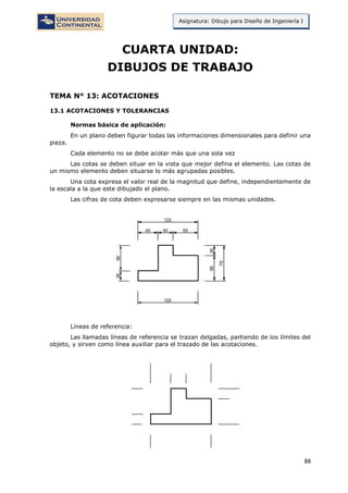 88
Asignatura: Dibujo para Diseño de Ingeniería I
CUARTA UNIDAD:
DIBUJOS DE TRABAJO
TEMA N° 13: ACOTACIONES
13.1 ACOTACIONES Y TOLERANCIAS
Normas básica de aplicación:
En un plano deben figurar todas las informaciones dimensionales para definir una
pieza.
Cada elemento no se debe acotar más que una sola vez
Las cotas se deben situar en la vista que mejor defina el elemento. Las cotas de
un mismo elemento deben situarse lo más agrupadas posibles.
Una cota expresa el valor real de la magnitud que define, independientemente de
la escala a la que este dibujado el plano.
Las cifras de cota deben expresarse siempre en las mismas unidades.
Líneas de referencia:
Las llamadas líneas de referencia se trazan delgadas, partiendo de los límites del
objeto, y sirven como línea auxiliar para el trazado de las acotaciones.
 