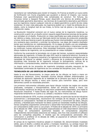 9
Asignatura: Dibujo para Diseño de Ingeniería I
necesitaron ser rediseñadas para resistir el impacto. En Francia se diseñó un nuevo estilo
de fortificación con muros angulados que ayudaron a desviar el impacto. Las nuevas
fortalezas eran geométricamente más complicadas de construir. Por fortuna, los
franceses tenían a Gaspard Monge, quien desarrolló una técnica de análisis gráfico
denominada geometría descriptiva. Las técnicas de la geometría descriptiva permitieron
que los ingenieros crearan cualquier vista de un objeto geométrico a partir de dos vistas
existentes. Al crear vista adecuada, los ingenieros podían ver y medir los atributos de un
objeto, como la longitud real de sus líneas, la forma real de planos y los ángulos de
intersección reales.
La Revolución Industrial comenzó con el nuevo campo de la ingeniería mecánica. La
construcción a partir de un diseño común requería especificaciones precisas de las partes
que entraban en el diseño. Producción en masa significaba que cada producto tenía que
ser idéntico a todos, tenía que ser fabricado dentro de tiempos de producción predecible
y breve, tenía que hacerse a partir de partes que fueran intercambiables. La comunicación
era necesaria para coordinar y controlar los esfuerzos. Las ideas del maestro diseñador
tenían que transferirse sin malinterpretación. En la etapa de diseño una vez empleados
los diagramas pictóricos pronto se concluyó que eran insuficientes e imprecisos cuando
se construían nuevas estructuras. Esta necesidad finalmente condujo a la creación del
dibujo moderno de ingeniería, con su presentación en vistas múltiples.
Conforme fue avanzando la tecnología con el paso del tiempo, surgieron especialidades
adicionales de ingeniería. A finales del siglo XVII nació la ingeniería eléctrica. Durante la
década de 1950, la ingeniería industrial y la ingeniería de manufactura emergieron por la
necesidad de mejorar la calidad, control y eficiencia de la producción. Alguna de las
disciplinas más recientes de la ingeniería incluyen la bioingeniería, ciencias de la
información y computacionales, sistemas micro electromecánicos y nano ingeniería.
La mayor parte de los proyectos de ingeniería complejos actuales requieren de las
habilidades combinadas de ingenieros de una variedad de disciplinas (Lieu, 2011).
TECNOLOGÍA DE LAS GRÁFICAS EN INGENIERÍA
Hasta la era del Renacimiento, la mayor parte de los dibujos se hacía a mano sin
dispositivos mecánicos. Como resultado muchos dibujos estaban distorsionados. La
cantidad de distorsión dependía de la habilidad de la persona que hacía el dibujo. En
general los dibujos hechos a mano eran buenos para transmitir ideas, pero eran
deficientes cuando se necesitaba precisión.
Los primeros instrumentos utilizados para hacer dibujos incluían las reglas con escalas
graduadas, compases y transportadores. Solían ser artículos hechos a mano. Los
instrumentos mecánicos de dibujo no estuvieron ampliamente disponibles, sino hasta la
Revolución Industrial. Y hasta finales del siglo XX, los instrumentos de dibujo fueron
mejorando lentamente en cuanto a su calidad y resultaron menos costosos.
Durante la década de 1970, muchas compañías grandes, en particular las de las industrias
automotrices y aeroespaciales, reconocieron las ventajas de los dibujos y las gráficas
basadas en computadora: facilidad de almacenamiento y transmisión de datos, dibujos
precisos, y facilidad para manipular los datos cuando se necesitaba modificar los dibujos.
Varias compañías importantes comenzaron a desarrollar herramientas de dibujo asistido
por computadora (CAD) para su uso propio. A finales de la década de 1970 y a principios
de la década de 1980, varias compañías especializadas en CAD desarrollaron estaciones
de dibujo en computadora autónomas basadas en computadoras pequeñas
independientes denominadas estaciones de trabajo, esto hizo más accesible el software
para las compañías pequeñas. A medida que las computadoras personales (PC)
comenzaron a proliferar en la década de 1980, se popularizó el software CAD hecho
específicamente para PC.
El campo de la ingeniería mecánica adoptó el modelado 3D, denominándolo modelado
sólido, para el diseño y análisis de partes y montajes mecánicos. La ventaja mayor del
modelado sólido sobre el CAD era que permitía ver un objeto 3D desde diferentes
 