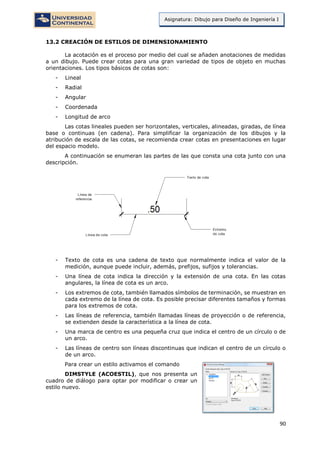 90
Asignatura: Dibujo para Diseño de Ingeniería I
13.2 CREACIÓN DE ESTILOS DE DIMENSIONAMIENTO
La acotación es el proceso por medio del cual se añaden anotaciones de medidas
a un dibujo. Puede crear cotas para una gran variedad de tipos de objeto en muchas
orientaciones. Los tipos básicos de cotas son:
- Lineal
- Radial
- Angular
- Coordenada
- Longitud de arco
Las cotas lineales pueden ser horizontales, verticales, alineadas, giradas, de línea
base o continuas (en cadena). Para simplificar la organización de los dibujos y la
atribución de escala de las cotas, se recomienda crear cotas en presentaciones en lugar
del espacio modelo.
A continuación se enumeran las partes de las que consta una cota junto con una
descripción.
- Texto de cota es una cadena de texto que normalmente indica el valor de la
medición, aunque puede incluir, además, prefijos, sufijos y tolerancias.
- Una línea de cota indica la dirección y la extensión de una cota. En las cotas
angulares, la línea de cota es un arco.
- Los extremos de cota, también llamados símbolos de terminación, se muestran en
cada extremo de la línea de cota. Es posible precisar diferentes tamaños y formas
para los extremos de cota.
- Las líneas de referencia, también llamadas líneas de proyección o de referencia,
se extienden desde la característica a la línea de cota.
- Una marca de centro es una pequeña cruz que indica el centro de un círculo o de
un arco.
- Las líneas de centro son líneas discontinuas que indican el centro de un círculo o
de un arco.
Para crear un estilo activamos el comando
DIMSTYLE (ACOESTIL), que nos presenta un
cuadro de diálogo para optar por modificar o crear un
estilo nuevo.
 