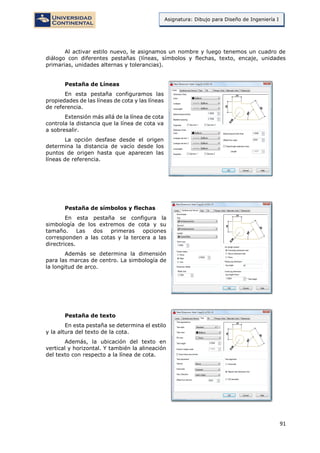 91
Asignatura: Dibujo para Diseño de Ingeniería I
Al activar estilo nuevo, le asignamos un nombre y luego tenemos un cuadro de
diálogo con diferentes pestañas (líneas, símbolos y flechas, texto, encaje, unidades
primarias, unidades alternas y tolerancias).
Pestaña de Líneas
En esta pestaña configuramos las
propiedades de las líneas de cota y las líneas
de referencia.
Extensión más allá de la línea de cota
controla la distancia que la línea de cota va
a sobresalir.
La opción desfase desde el origen
determina la distancia de vacío desde los
puntos de origen hasta que aparecen las
líneas de referencia.
Pestaña de símbolos y flechas
En esta pestaña se configura la
simbología de los extremos de cota y su
tamaño. Las dos primeras opciones
corresponden a las cotas y la tercera a las
directrices.
Además se determina la dimensión
para las marcas de centro. La simbología de
la longitud de arco.
Pestaña de texto
En esta pestaña se determina el estilo
y la altura del texto de la cota.
Además, la ubicación del texto en
vertical y horizontal. Y también la alineación
del texto con respecto a la línea de cota.
 