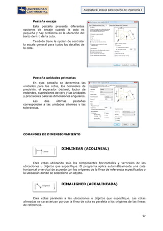 92
Asignatura: Dibujo para Diseño de Ingeniería I
Pestaña encaje
Esta pestaña presenta diferentes
opciones de encaje cuando la cota es
pequeña y hay problema en la ubicación del
texto dentro de la cota.
También tiene la opción de controlar
la escala general para todos los detalles de
la cota.
Pestaña unidades primarias
En esta pestaña se determina las
unidades para las cotas, los decimales de
precisión, el separador decimal, factor de
redondeo, supresiones de cero y las unidades
y precisiones para las dimensiones angulares.
Las dos últimas pestañas
corresponden a las unidades alternas y las
tolerancias.
COMANDOS DE DIMENSIONAMIENTO
DIMLINEAR (ACOLINEAL)
Crea cotas utilizando sólo los componentes horizontales y verticales de las
ubicaciones u objetos que especifique. El programa aplica automáticamente una cota
horizontal o vertical de acuerdo con los orígenes de la línea de referencia especificados o
la ubicación donde se seleccione un objeto.
DIMALIGNED (ACOALINEADA)
Crea cotas paralelas a las ubicaciones u objetos que especifique. Las cotas
alineadas se caracterizan porque la línea de cota es paralela a los orígenes de las líneas
de referencia.
 