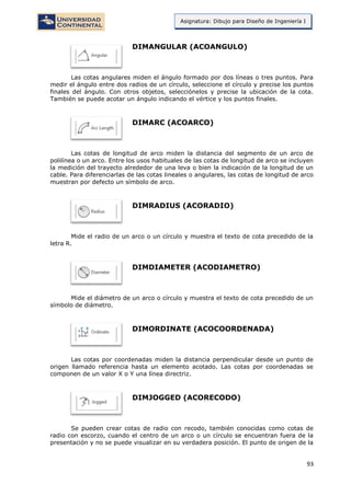 93
Asignatura: Dibujo para Diseño de Ingeniería I
DIMANGULAR (ACOANGULO)
Las cotas angulares miden el ángulo formado por dos líneas o tres puntos. Para
medir el ángulo entre dos radios de un círculo, seleccione el círculo y precise los puntos
finales del ángulo. Con otros objetos, selecciónelos y precise la ubicación de la cota.
También se puede acotar un ángulo indicando el vértice y los puntos finales.
DIMARC (ACOARCO)
Las cotas de longitud de arco miden la distancia del segmento de un arco de
polilínea o un arco. Entre los usos habituales de las cotas de longitud de arco se incluyen
la medición del trayecto alrededor de una leva o bien la indicación de la longitud de un
cable. Para diferenciarlas de las cotas lineales o angulares, las cotas de longitud de arco
muestran por defecto un símbolo de arco.
DIMRADIUS (ACORADIO)
Mide el radio de un arco o un círculo y muestra el texto de cota precedido de la
letra R.
DIMDIAMETER (ACODIAMETRO)
Mide el diámetro de un arco o círculo y muestra el texto de cota precedido de un
símbolo de diámetro.
DIMORDINATE (ACOCOORDENADA)
Las cotas por coordenadas miden la distancia perpendicular desde un punto de
origen llamado referencia hasta un elemento acotado. Las cotas por coordenadas se
componen de un valor X o Y una línea directriz.
DIMJOGGED (ACORECODO)
Se pueden crear cotas de radio con recodo, también conocidas como cotas de
radio con escorzo, cuando el centro de un arco o un círculo se encuentran fuera de la
presentación y no se puede visualizar en su verdadera posición. El punto de origen de la
 