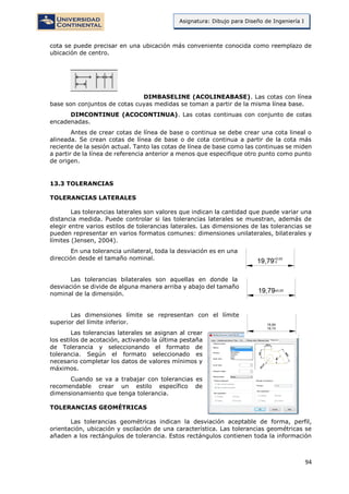 94
Asignatura: Dibujo para Diseño de Ingeniería I
cota se puede precisar en una ubicación más conveniente conocida como reemplazo de
ubicación de centro.
DIMBASELINE (ACOLINEABASE). Las cotas con línea
base son conjuntos de cotas cuyas medidas se toman a partir de la misma línea base.
DIMCONTINUE (ACOCONTINUA). Las cotas continuas con conjunto de cotas
encadenadas.
Antes de crear cotas de línea de base o continua se debe crear una cota lineal o
alineada. Se crean cotas de línea de base o de cota continua a partir de la cota más
reciente de la sesión actual. Tanto las cotas de línea de base como las continuas se miden
a partir de la línea de referencia anterior a menos que especifique otro punto como punto
de origen.
13.3 TOLERANCIAS
TOLERANCIAS LATERALES
Las tolerancias laterales son valores que indican la cantidad que puede variar una
distancia medida. Puede controlar si las tolerancias laterales se muestran, además de
elegir entre varios estilos de tolerancias laterales. Las dimensiones de las tolerancias se
pueden representar en varios formatos comunes: dimensiones unilaterales, bilaterales y
límites (Jensen, 2004).
En una tolerancia unilateral, toda la desviación es en una
dirección desde el tamaño nominal.
Las tolerancias bilaterales son aquellas en donde la
desviación se divide de alguna manera arriba y abajo del tamaño
nominal de la dimensión.
Las dimensiones límite se representan con el límite
superior del límite inferior.
Las tolerancias laterales se asignan al crear
los estilos de acotación, activando la última pestaña
de Tolerancia y seleccionando el formato de
tolerancia. Según el formato seleccionado es
necesario completar los datos de valores mínimos y
máximos.
Cuando se va a trabajar con tolerancias es
recomendable crear un estilo específico de
dimensionamiento que tenga tolerancia.
TOLERANCIAS GEOMÉTRICAS
Las tolerancias geométricas indican la desviación aceptable de forma, perfil,
orientación, ubicación y oscilación de una característica. Las tolerancias geométricas se
añaden a los rectángulos de tolerancia. Estos rectángulos contienen toda la información
 
