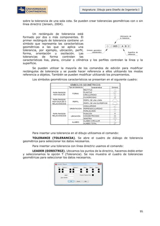 95
Asignatura: Dibujo para Diseño de Ingeniería I
sobre la tolerancia de una sola cota. Se pueden crear tolerancias geométricas con o sin
línea directriz (Jensen, 2004).
Un rectángulo de tolerancia está
formado por dos o más componentes. El
primer rectángulo de tolerancia contiene un
símbolo que representa las características
geométricas a las que se aplica una
tolerancia, por ejemplo, ubicación, perfil,
forma, orientación u oscilación. Las
tolerancias de forma controlan las
características lisa, plana, circular o cilíndrica y los perfiles controlan la línea y la
superficie.
Se pueden utilizar la mayoría de los comandos de edición para modificar
rectángulos de tolerancia y se puede hacer referencia a ellos utilizando los modos
referencia a objetos. También se pueden modificar utilizando los pinzamientos.
Los símbolos geométricos característicos se presentan en el siguiente cuadro:
Para insertar una tolerancia en el dibujo utilizamos el comando:
TOLERANCE (TOLERANCIA). Se abre el cuadro de diálogo de tolerancia
geométrica para seleccionar los datos necesarios.
Para insertar una tolerancia con línea directriz usamos el comando:
LEADER (DIRECTRIZ). Ubicamos los puntos de la directriz, hacemos doble enter
y seleccionamos la opción T (Tolerancia). Se nos muestra el cuadro de tolerancias
geométricas para seleccionar los datos necesarios.
 