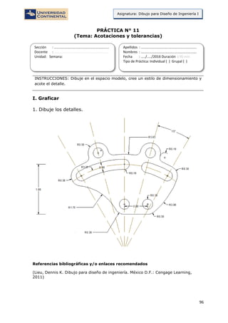 96
Asignatura: Dibujo para Diseño de Ingeniería I
PRÁCTICA N° 11
(Tema: Acotaciones y tolerancias)
INSTRUCCIONES: Dibuje en el espacio modelo, cree un estilo de dimensionamiento y
acote el detalle.
I. Graficar
1. Dibuje los detalles.
Referencias bibliográficas y/o enlaces recomendados
(Lieu, Dennis K. Dibujo para diseño de ingeniería. México D.F.: Cengage Learning,
2011)
Sección : …………………………..………………………...
Docente : …………………………………………………….
Unidad: Semana:
Apellidos : …………………………..………………………….
Nombres : ………………………………..…………………….
Fecha : …../..…/2016 Duración : 90 min
Tipo de Práctica: Individual ( ) Grupal ( )
 