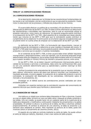 97
Asignatura: Dibujo para Diseño de Ingeniería I
TEMA N° 14: ESPECIFICACIONES TÉCNICAS
14.1 ESPECIFICACIONES TÉCNICAS
Es la descripción elaborada por la Entidad de las características fundamentales de
los bienes a ser contratados y de las condiciones en que se ejecutará la prestación. Puede
incluir la descripción de los procesos y métodos de producción de los mismos.
El usuario debe efectuar un análisis de su necesidad, a fin de obtener los elementos
básicos para la definición de las EETT y/o TDR. En base a dicha información se seleccionan
las características o actividades más relevantes, para lo cual se recomienda utilizar el
presente instructivo, como marco de referencia. La siguiente pregunta podría contribuir
a la preparación de las EETT y/o TDR: ¿Qué aspectos de la necesidad que deseo atender
tienen que incluirse en las EETT o TDR para que la contratación pueda contribuir al
cumplimiento de los objetivos? A continuación se enumeran algunas consideraciones que
se podrán tener en cuenta antes de empezar con la elaboración de las EETT y/o TDR:
La definición de las EETT o TDR y la formulación del requerimiento, marcan el
inicio del proceso de contratación y determina en gran medida el resultado del mismo. Si
las EETT o TDR están bien definidos, los proveedores podrán ofertar mejor, podrán ofrecer
productos o servicios que se ajusten a nuestras necesidades.
En el contenido de las EETT o TDR, el área usuaria debe evitar señalar requisitos
incongruentes y desproporcionados; como por ejemplo, que el personal propuesto tenga
determinados años de colegiatura, que el postor tenga determinados años en el mercado,
que el postor acredite un número mínimo de clientes o proyectos previos, entre otros.
En las EETT o TDR, no se deben requerir certificaciones internacionales sobre la
calidad de los bienes o servicios a contratarse, tales como las certificaciones ISO, pues
no son una condición determinante para su operatividad y podrían restringir la libre
competencia.
Verificar la existencia de antecedentes de la prestación que se requiere contratar,
para obtener información acerca del plazo que demora concretar una contratación, el
resultado alcanzado, el precio pagado, la evaluación de la calidad del producto o servicio
contratado, la evaluación del desempeño de los contratistas, información sobre el
mercado y los proveedores, etc.
Investigar en el SEACE acerca de contrataciones previas realizadas por otras
entidades públicas.
Consultar con expertos siempre que la contratación requiera del conocimiento de
aspectos técnicos que resulten poco familiares o desconocidos.
14.2 INSERCIÓN DE TABLAS
Una tabla es un objeto que contiene datos dispuestos en filas y columnas. Cuando
se crea un objeto tabla, primero se crea una tabla vacía y después se añade contenido a
las celdas. Una vez creada, se puede hacer clic en cualquier parte de la cuadrícula de la
tabla para designarla y modificarla a continuación mediante los pinzamientos o la paleta
propiedades. Al cambiar la altura o la anchura de la tabla, las filas o columnas cambian
proporcionalmente. Al cambiar la anchura de una columna, la tabla se ensancha o se
estrecha para adaptarse al cambio. Para mantener la anchura de la tabla, pulse Ctrl
mientras utiliza un pinzamiento de columna (Gindis, 2012).
El aspecto de una tabla se controla mediante su estilo de tabla. Se puede utilizar
el estilo de tabla por defecto, Standard, o bien crear estilos de tabla propios.
 