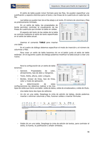 98
Asignatura: Dibujo para Diseño de Ingeniería I
El estilo de tabla puede incluir formato para las filas. Se pueden especificar una
justificación y aspecto distintos para el texto y las líneas de la cuadrícula en cada tipo de
fila.
Las tablas se pueden leer de arriba abajo o al revés. El número de columnas y filas
es prácticamente ilimitado.
En un estilo de tabla, las propiedades de
borde permiten controlar la visualización de las
líneas de cuadrícula que dividen la tabla en celdas.
El aspecto del texto de las celdas de la tabla
se controla mediante el estilo de texto especificado
en el estilo de tabla actual.
Usamos el comando TABLE para insertar
una tabla.
En el cuadro de diálogo debemos especificar el modo de inserción y el número de
columnas y filas.
Para crear un estilo de tabla hacemos clic en el botón junto al estilo de tabla
estándar. En el siguiente cuadro de diálogo podemos modificar la tabla actual o crear una
nueva.
Para la configuración de un estilo de tabla
tenemos:
- General. Propiedades de color,
alineamiento, tipo de dato y márgenes.
- Texto. Estilo, altura, color y ángulo.
- Bordes. Grosor de línea, tipo de línea,
color y modo de aplicación.
La determinación de estas
configuraciones las debemos realizar a los tres
tipos de celda que tiene una tabla: celda de datos, celda de encabezados y celda de título.
Una tabla tiene dos tipos de editores:
- Un clic en una celda. Despliega la cinta de edición de tablas, donde podemos
insertar o eliminar columnas y filas, fusionar celdas o insertar fórmulas.
- Doble clic en una celda. Despliega la cinta de edición de textos, para controlar el
estilo, la fuente, la justificación o añadir símbolos.
 